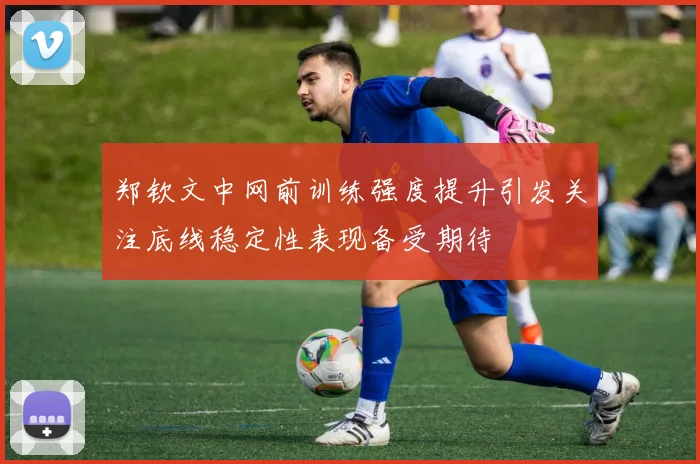 郑钦文中网前训练强度提升引发关注底线稳定性表现备受期待