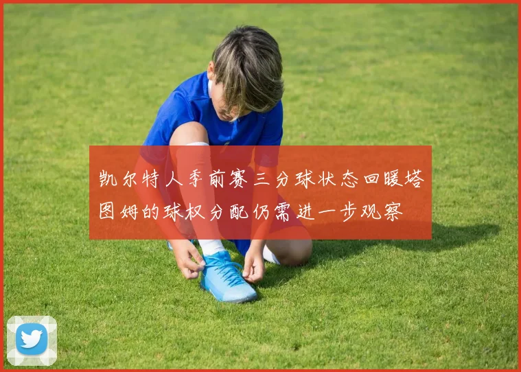 凯尔特人季前赛三分球状态回暖塔图姆的球权分配仍需进一步观察