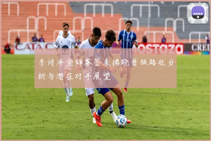 李诗沣全锦赛签表揭晓晋级路径分析与潜在对手展望