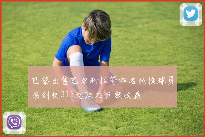 巴黎出售巴尔科拉等四名轮换球员或创收315亿欧元巨额收益