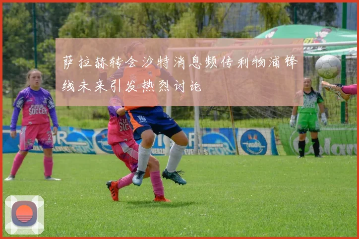 萨拉赫转会沙特消息频传利物浦锋线未来引发热烈讨论