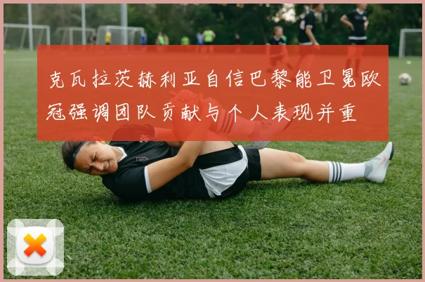 克瓦拉茨赫利亚自信巴黎能卫冕欧冠强调团队贡献与个人表现并重