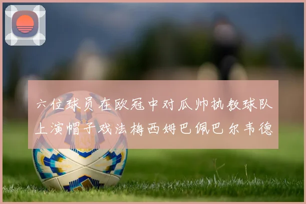 六位球员在欧冠中对瓜帅执教球队上演帽子戏法梅西姆巴佩巴尔韦德等人齐聚