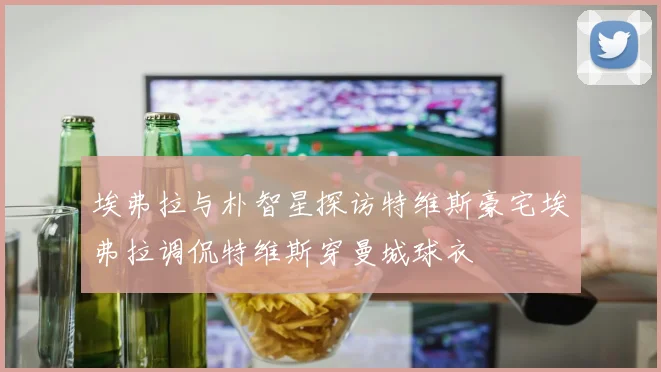 埃弗拉与朴智星探访特维斯豪宅埃弗拉调侃特维斯穿曼城球衣