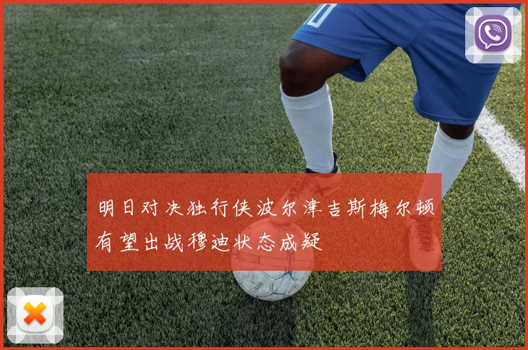明日对决独行侠波尔津吉斯梅尔顿有望出战穆迪状态成疑