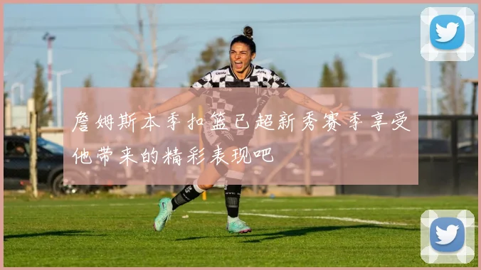 詹姆斯本季扣篮已超新秀赛季享受他带来的精彩表现吧