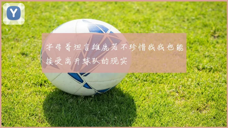字母哥坦言雄鹿若不珍惜我我也能接受离开球队的现实