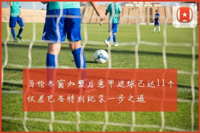 马伦冬窗加盟后意甲进球已达11个仅差巴洛特利纪录一步之遥