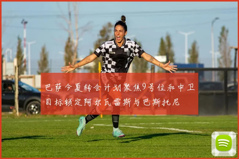 巴萨今夏转会计划聚焦9号位和中卫目标锁定阿尔瓦雷斯与巴斯托尼