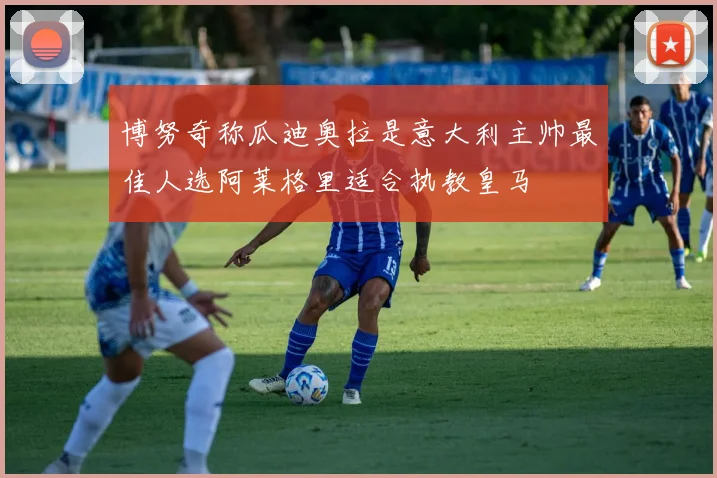 博努奇称瓜迪奥拉是意大利主帅最佳人选阿莱格里适合执教皇马
