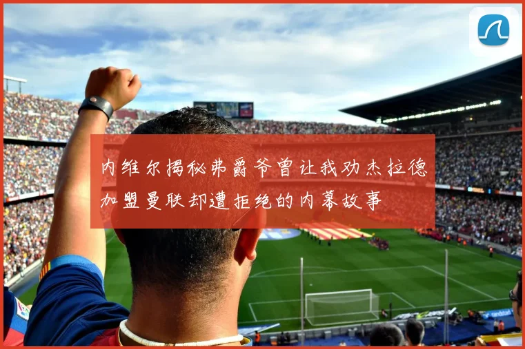 内维尔揭秘弗爵爷曾让我劝杰拉德加盟曼联却遭拒绝的内幕故事