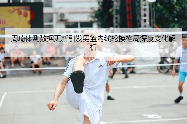 周琦体测数据更新引发男篮内线轮换格局深度变化解析